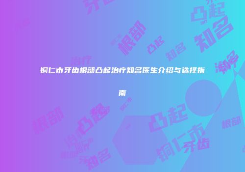 铜仁市牙齿根部凸起治疗知名医生介绍与选择指南