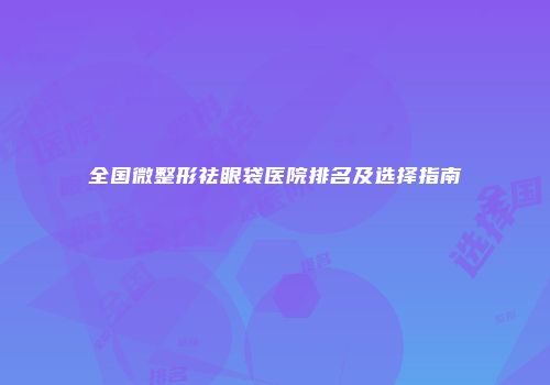 全国微整形祛眼袋医院排名及选择指南