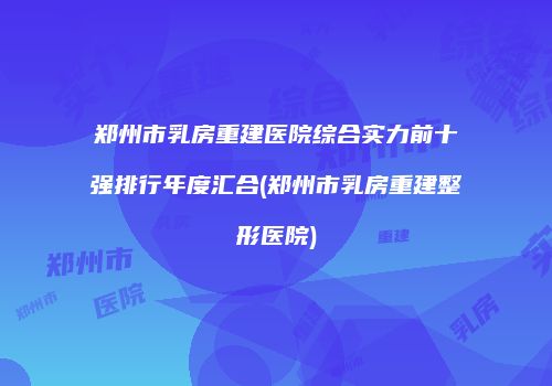 郑州市乳房重建医院综合实力前十强排行年度汇合(郑州市乳房重建整形医院)