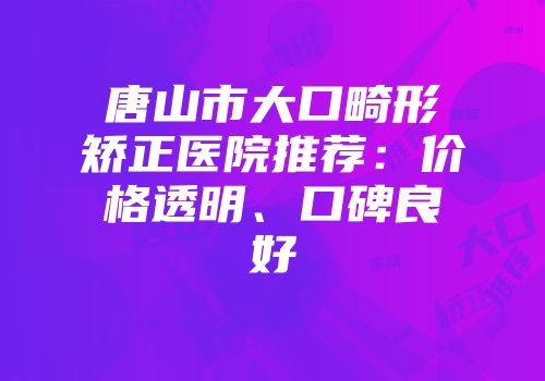 唐山市大口畸形矫正医院推荐：价格透明、口碑良好