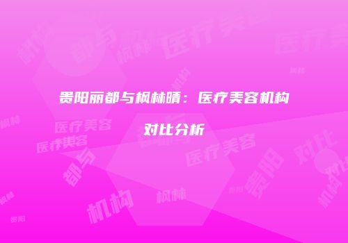 贵阳丽都与枫林晴：医疗美容机构对比分析