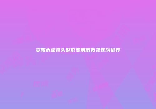 安阳市缩鼻头整形费用概览及医院推荐
