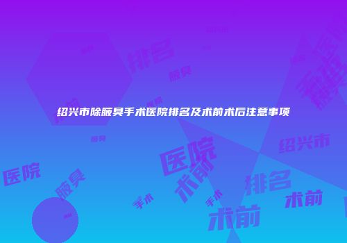 绍兴市除腋臭手术医院排名及术前术后注意事项