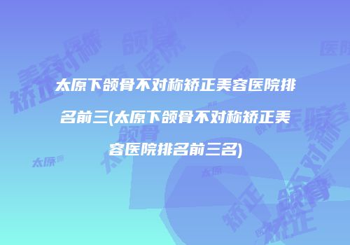 太原下颌骨不对称矫正美容医院排名前三(太原下颌骨不对称矫正美容医院排名前三名)