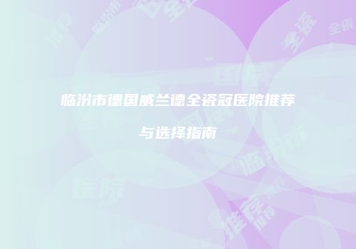 临汾市德国威兰德全瓷冠医院推荐与选择指南