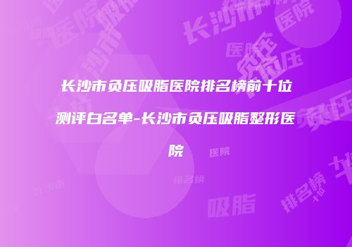 长沙市负压吸脂医院排名榜前十位测评白名单-长沙市负压吸脂整形医院
