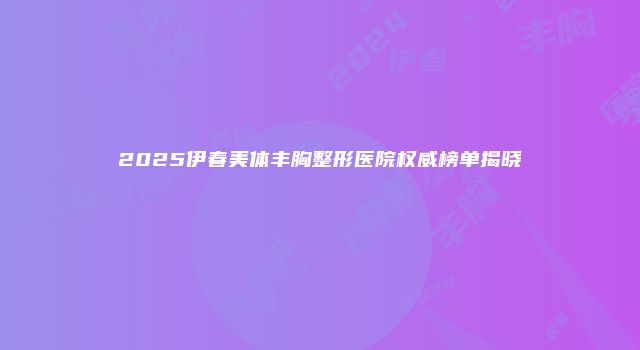 2025伊春美体丰胸整形医院权威榜单揭晓