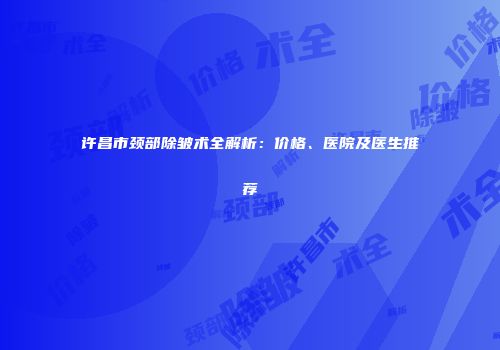 许昌市颈部除皱术全解析：价格、医院及医生推荐