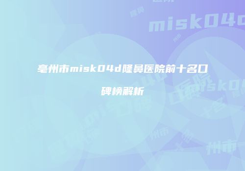 亳州市misk04d隆鼻医院前十名口碑榜解析