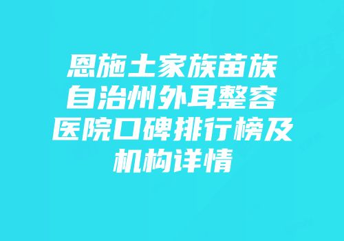 恩施土家族苗族自治州外耳整容医院口碑排行榜及机构详情