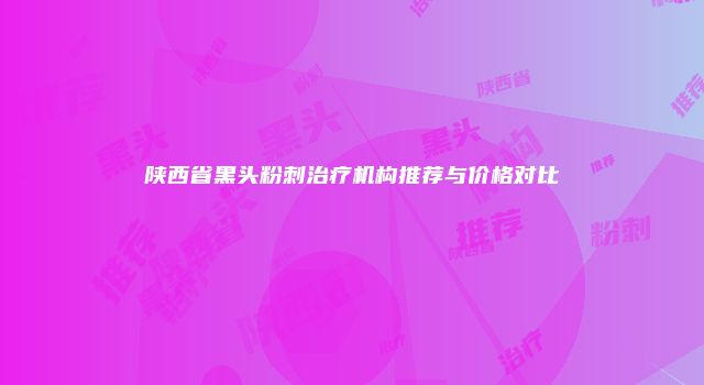 陕西省黑头粉刺治疗机构推荐与价格对比