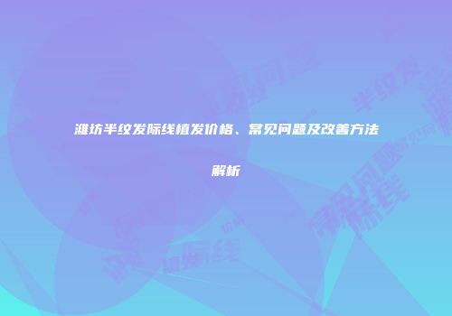 潍坊半纹发际线植发价格、常见问题及改善方法解析