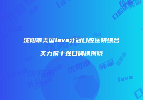 沈阳市美国lava牙冠口腔医院综合实力前十强口碑榜揭晓
