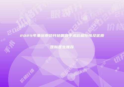 2025年重庆市切开祛眼袋手术价格行情及优质医院医生推荐