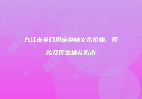 九江市全口固定种植义齿价格、医院及医生推荐指南