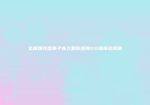全国埋线垫鼻子永久整形医院20强排名揭晓