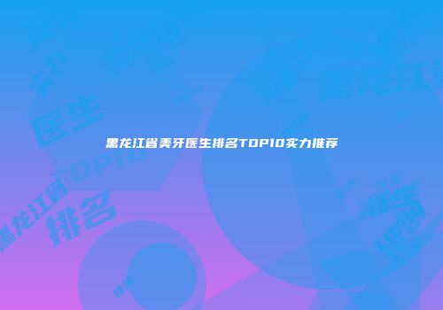 黑龙江省美牙医生排名TOP10实力推荐