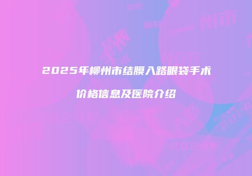 2025年柳州市结膜入路眼袋手术价格信息及医院介绍