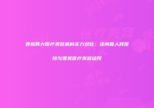 晋城两大医疗美容机构实力对比：泽州县人民医院与智美医疗美容诊所