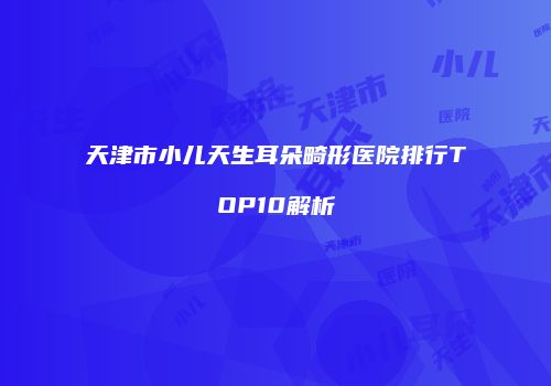 天津市小儿天生耳朵畸形医院排行TOP10解析