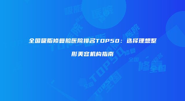 全国吸脂修复脸医院排名TOP50:选择理想整形美容机构指南