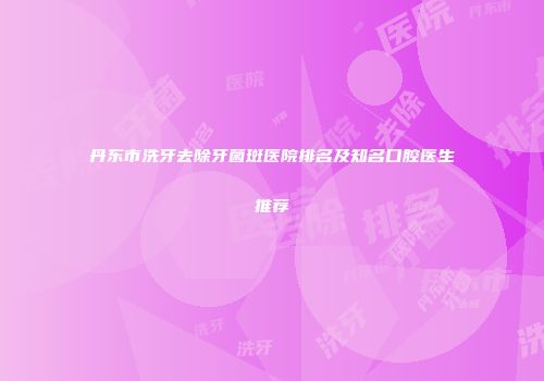 丹东市洗牙去除牙菌斑医院排名及知名口腔医生推荐