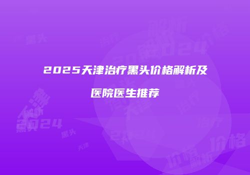 2025天津治疗黑头价格解析及医院医生推荐