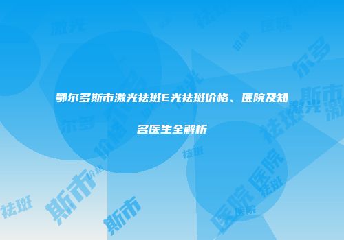 鄂尔多斯市激光祛斑E光祛斑价格、医院及知名医生全解析