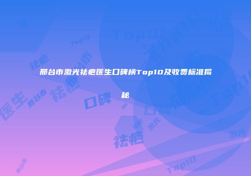 邢台市激光祛疤医生口碑榜Top10及收费标准揭秘