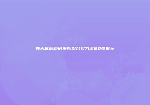 先天耳廓畸形医院综合实力前20强推荐