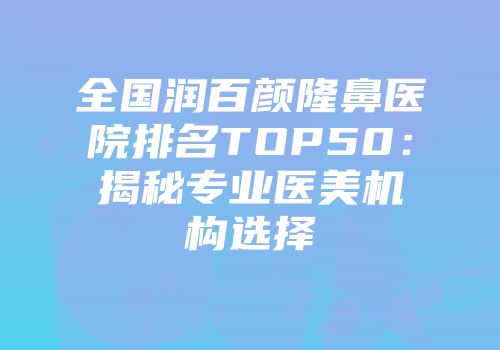 全国润百颜隆鼻医院排名TOP50：揭秘专业医美机构选择