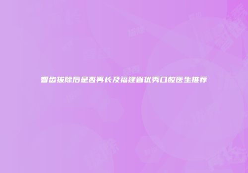 智齿拔除后是否再长及福建省优秀口腔医生推荐
