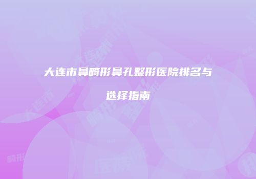 大连市鼻畸形鼻孔整形医院排名与选择指南