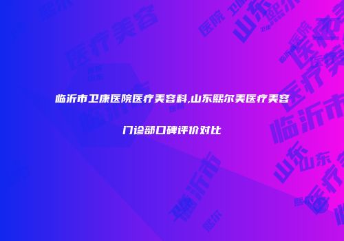 临沂市卫康医院医疗美容科,山东熙尔美医疗美容门诊部口碑评价对比