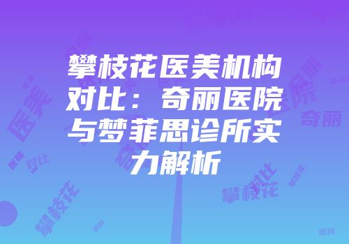 攀枝花医美机构对比：奇丽医院与梦菲思诊所实力解析