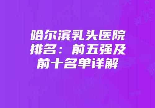 哈尔滨乳头医院排名：前五强及前十名单详解