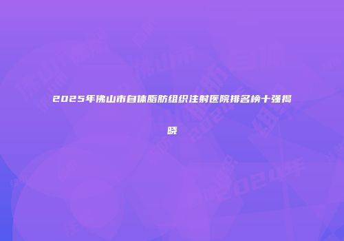 2025年佛山市自体脂肪组织注射医院排名榜十强揭晓