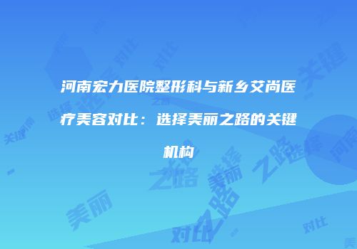 河南宏力医院整形科与新乡艾尚医疗美容对比：选择美丽之路的关键机构