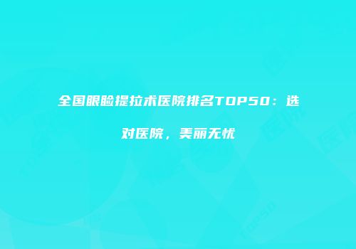 全国眼睑提拉术医院排名TOP50：选对医院，美丽无忧