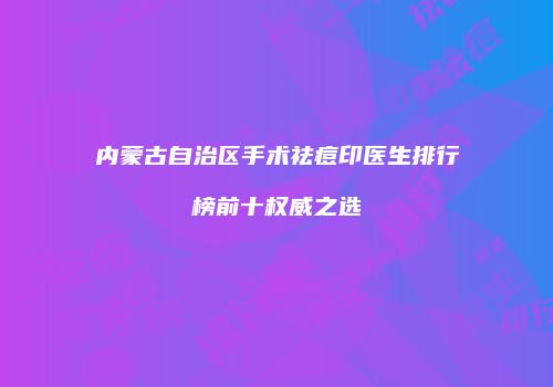 内蒙古自治区手术祛痘印医生排行榜前十权威之选