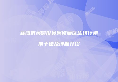 襄阳市鼻畸形鼻翼修复医生排行榜前十佳及详细介绍
