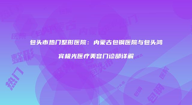 包头市热门整形医院：内蒙古包钢医院与包头鸿宾极光医疗美容门诊部详解