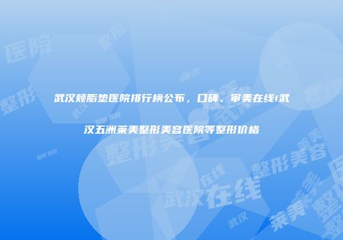 武汉颊脂垫医院排行榜公布，口碑、审美在线!武汉五洲莱美整形美容医院等整形价格