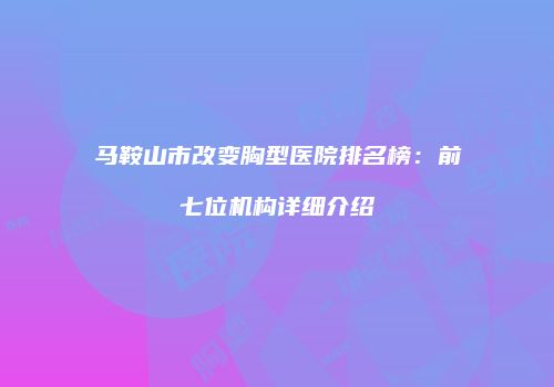 马鞍山市改变胸型医院排名榜：前七位机构详细介绍