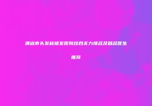 清远市头发稀植发医院综合实力排名及知名医生推荐