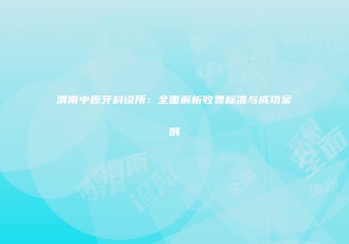 渭南中原牙科诊所：全面解析收费标准与成功案例