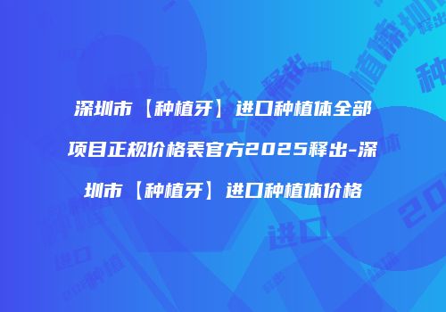 深圳市【种植牙】进口种植体全部项目正规价格表官方2025释出-深圳市【种植牙】进口种植体价格