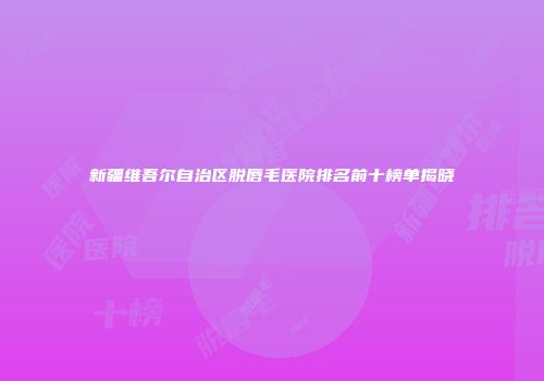 新疆维吾尔自治区脱唇毛医院排名前十榜单揭晓