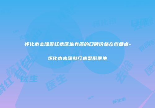 怀化市去除鲜红痣医生有名的口碑价格在线盘点-怀化市去除鲜红痣整形医生