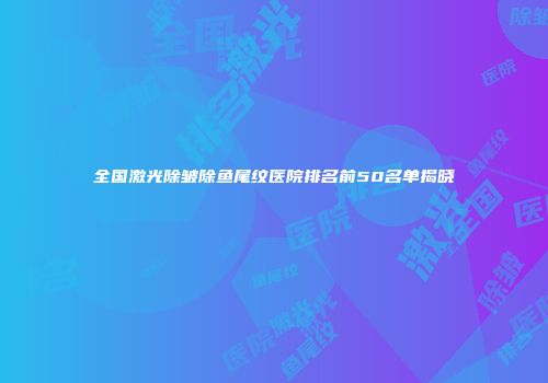 全国激光除皱除鱼尾纹医院排名前50名单揭晓